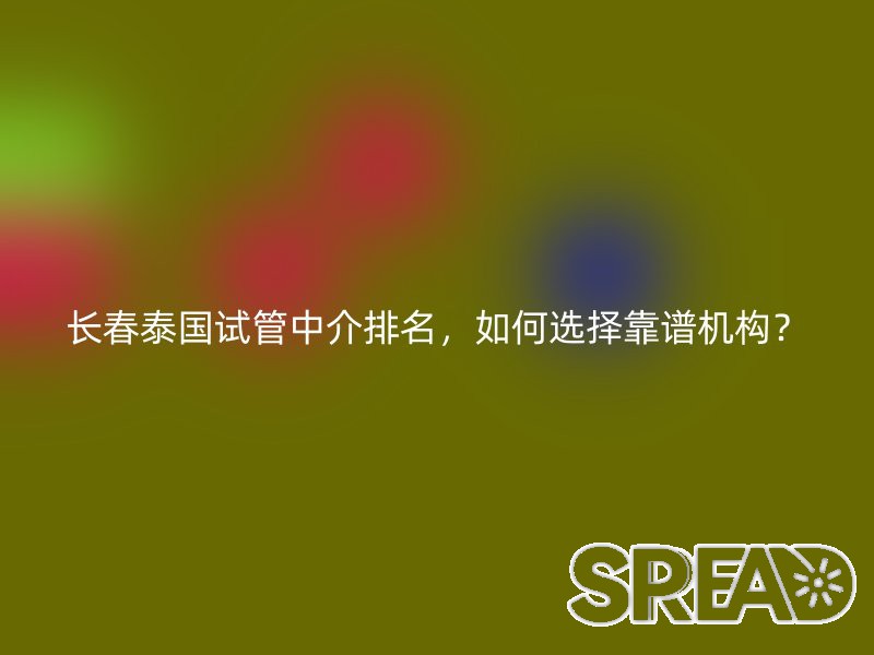 长春泰国试管中介排名，如何选择靠谱机构？