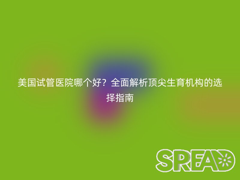 美国试管医院哪个好？全面解析顶尖生育机构的选择指南