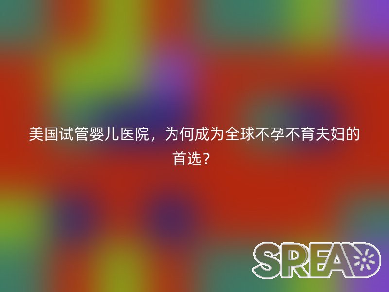 美国试管婴儿医院，为何成为全球不孕不育夫妇的首选？