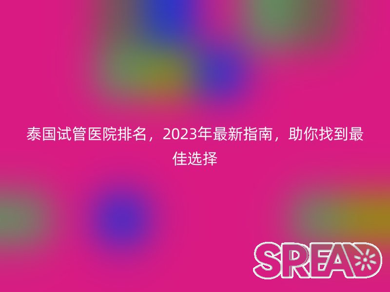 泰国试管医院排名，2023年最新指南，助你找到最佳选择