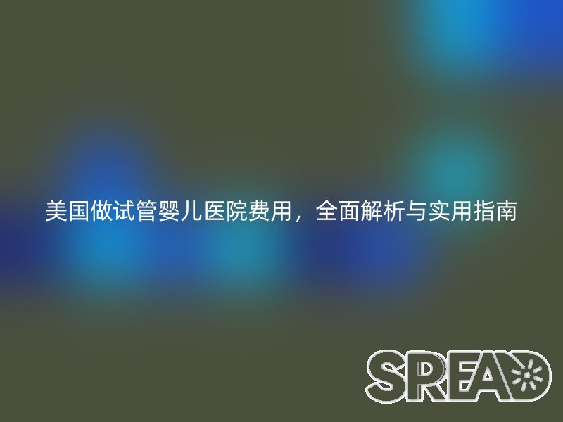 美国做试管婴儿医院费用，全面解析与实用指南