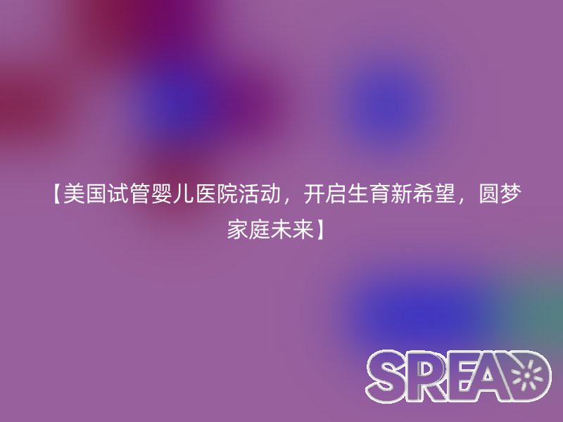 【美国试管婴儿医院活动，开启生育新希望，圆梦家庭未来】