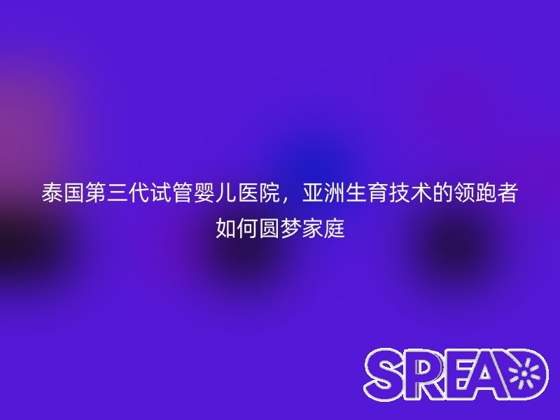 泰国第三代试管婴儿医院，亚洲生育技术的领跑者如何圆梦家庭