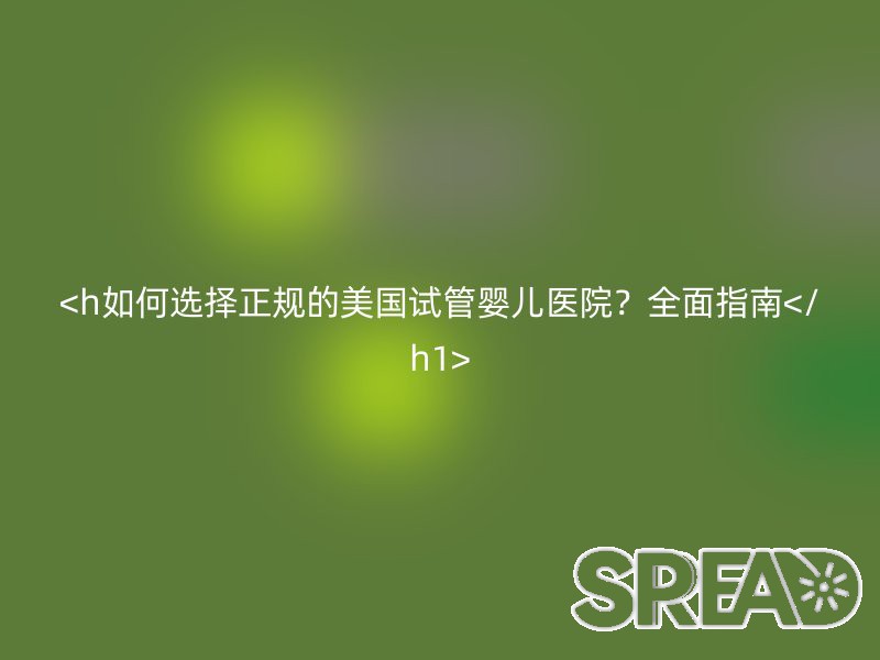 如何选择正规的美国试管婴儿医院？全面指南
