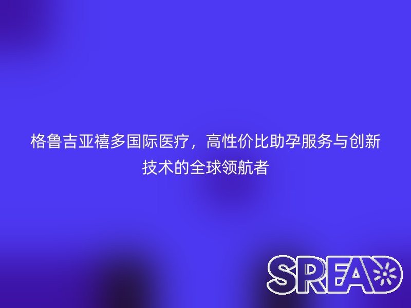 格鲁吉亚禧多国际医疗，高性价比助孕服务与创新技术的全球领航者