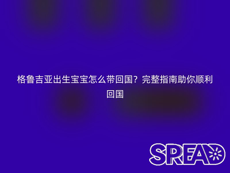 格鲁吉亚出生宝宝怎么带回国？完整指南助你顺利回国