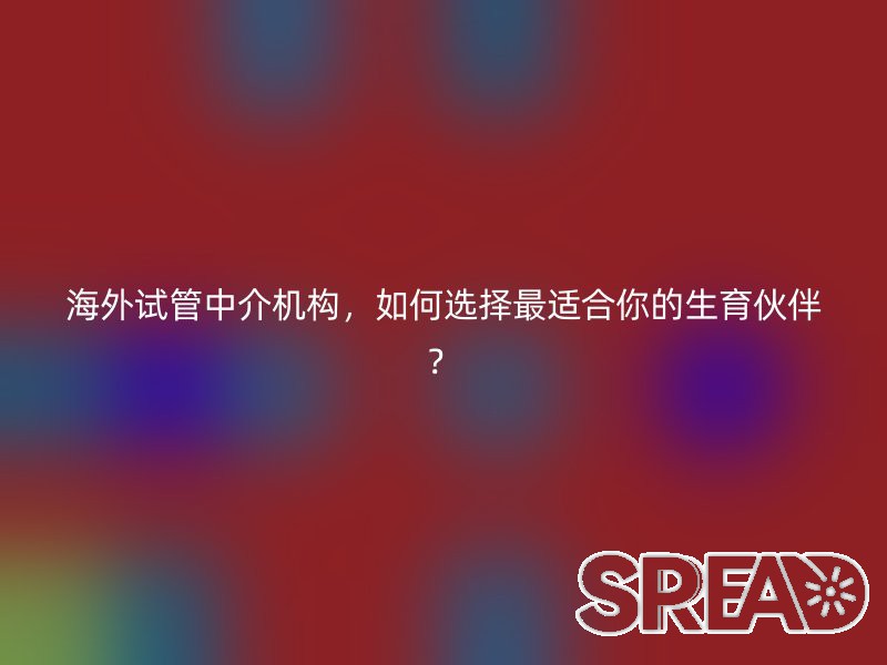 海外试管中介机构，如何选择最适合你的生育伙伴？