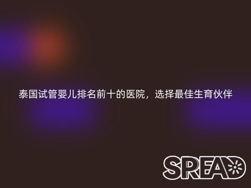 泰国试管婴儿排名前十的医院，选择最佳生育伙伴