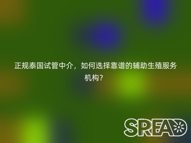 正规泰国试管中介，如何选择靠谱的辅助生殖服务机构？