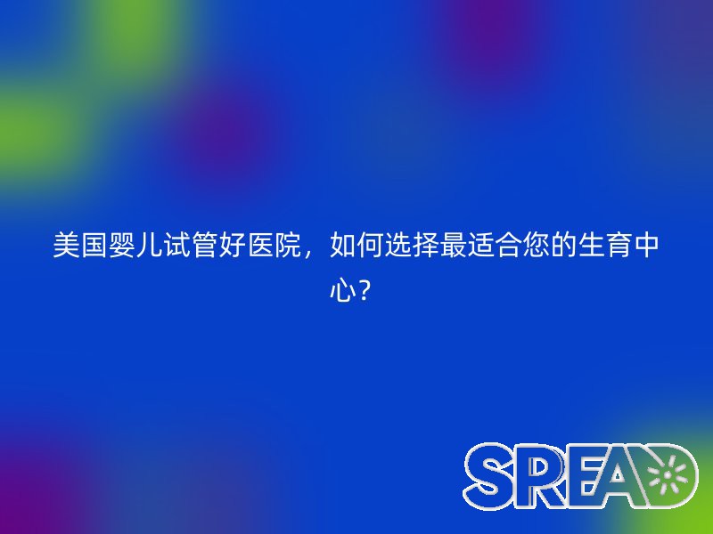 美国婴儿试管好医院，如何选择最适合您的生育中心？