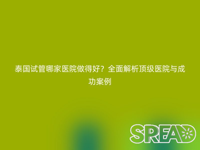 泰国试管哪家医院做得好？全面解析顶级医院与成功案例