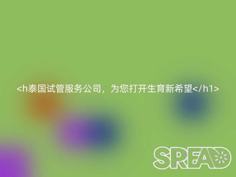 泰国试管服务公司，为您打开生育新希望