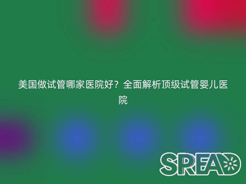 美国做试管哪家医院好？全面解析顶级试管婴儿医院