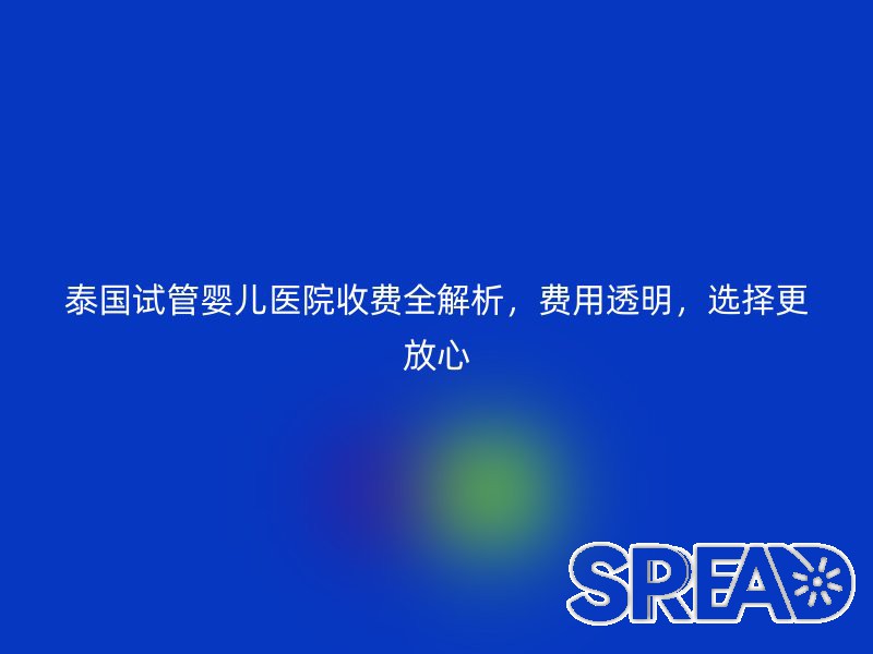 泰国试管婴儿医院收费全解析，费用透明，选择更放心