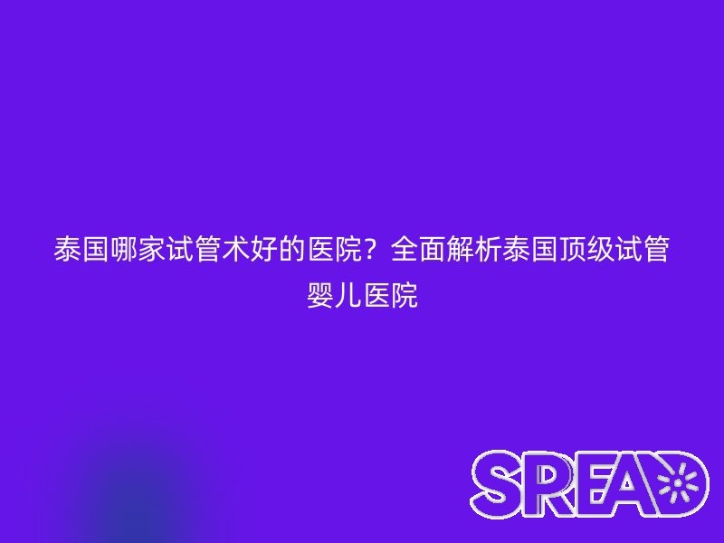 泰国哪家试管术好的医院？全面解析泰国顶级试管婴儿医院