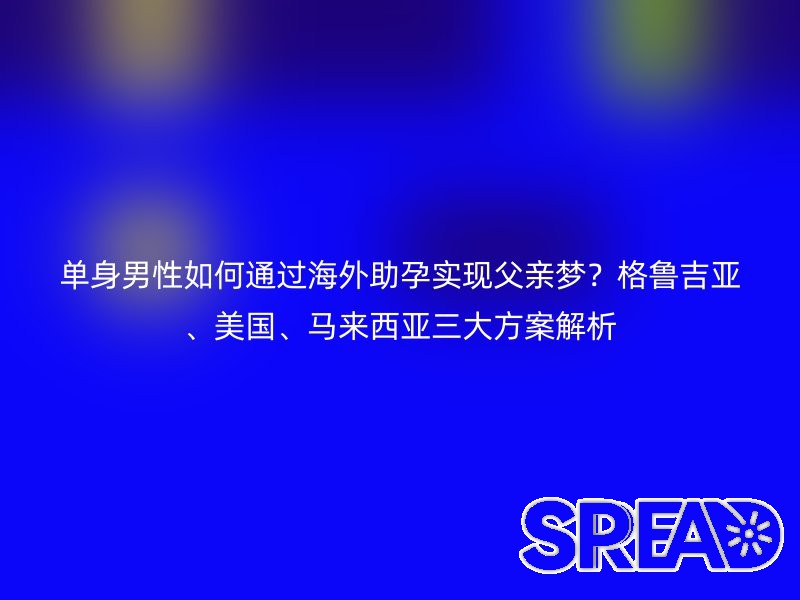 单身男性如何通过海外助孕实现父亲梦？格鲁吉亚、美国、马来西亚三大方案解析