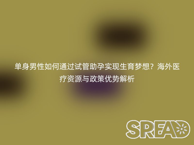 单身男性如何通过试管助孕实现生育梦想？海外医疗资源与政策优势解析