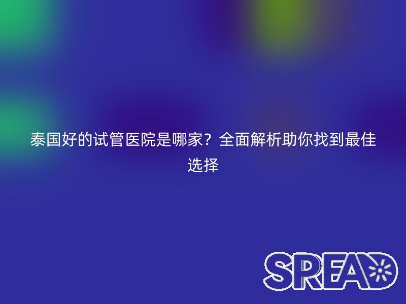 泰国好的试管医院是哪家？全面解析助你找到最佳选择