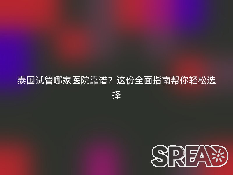 泰国试管哪家医院靠谱？这份全面指南帮你轻松选择
