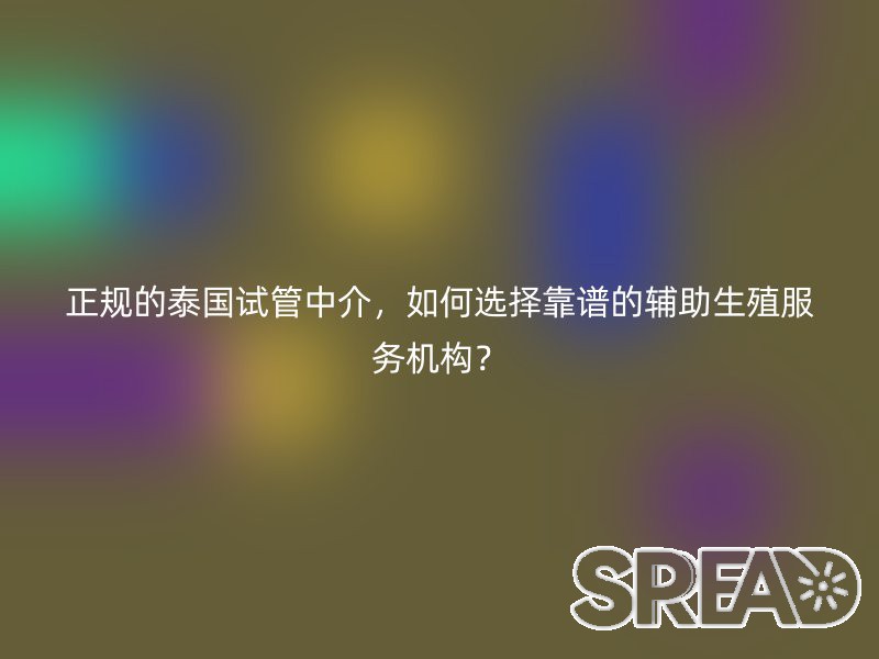正规的泰国试管中介，如何选择靠谱的辅助生殖服务机构？