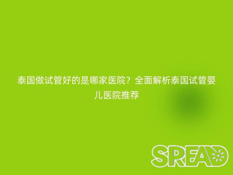 泰国做试管好的是哪家医院？全面解析泰国试管婴儿医院推荐