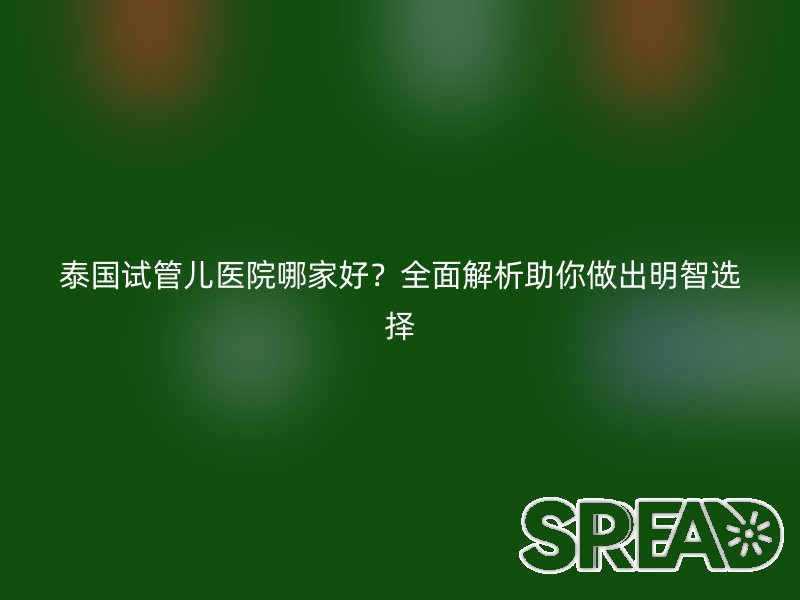 泰国试管儿医院哪家好？全面解析助你做出明智选择