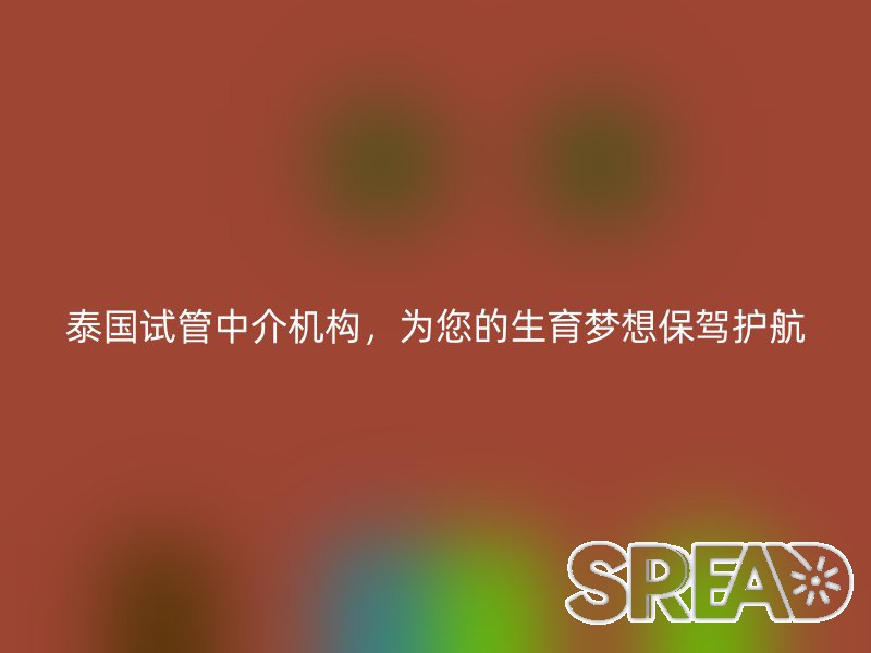 泰国试管中介机构，为您的生育梦想保驾护航