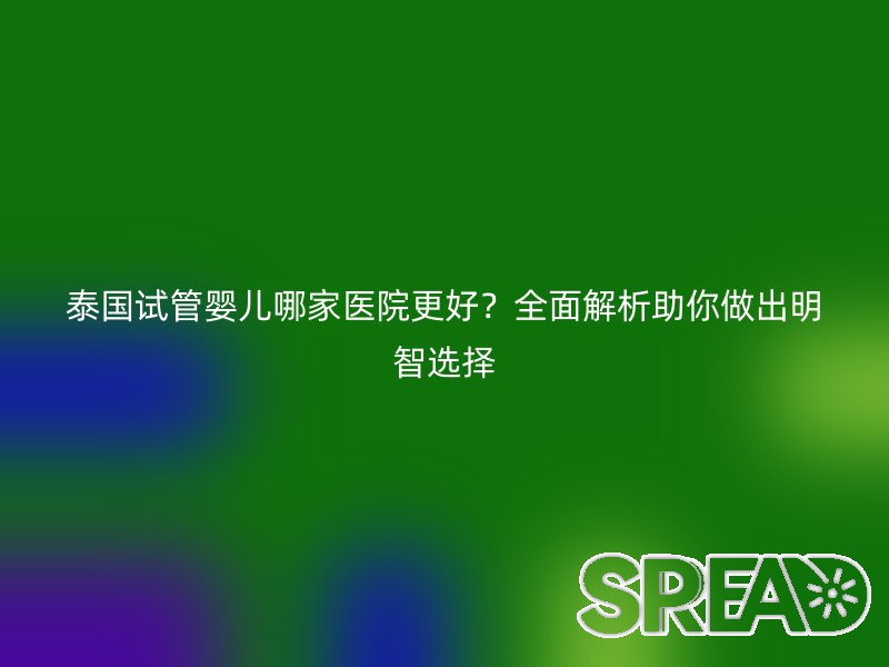 泰国试管婴儿哪家医院更好？全面解析助你做出明智选择