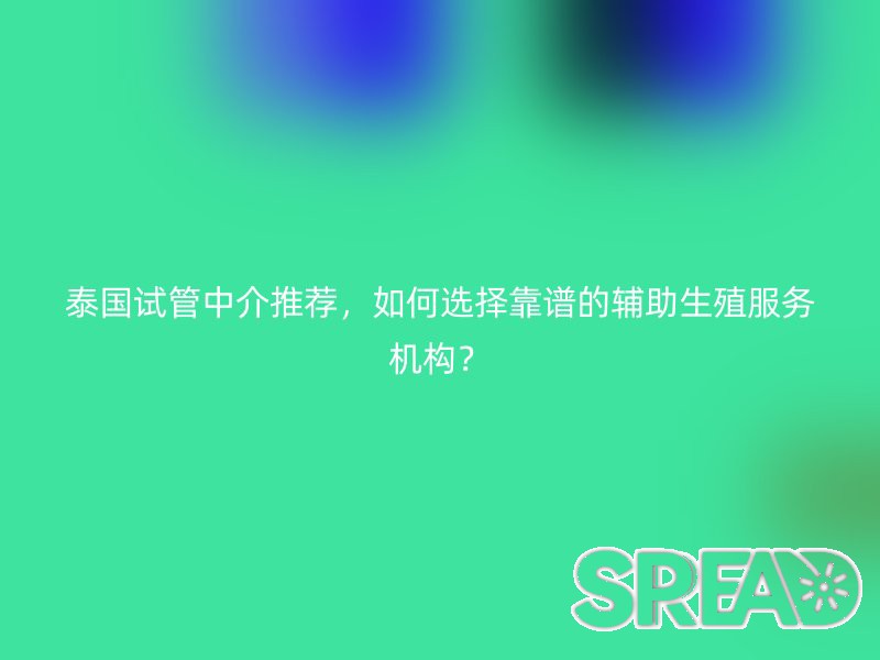 泰国试管中介推荐，如何选择靠谱的辅助生殖服务机构？