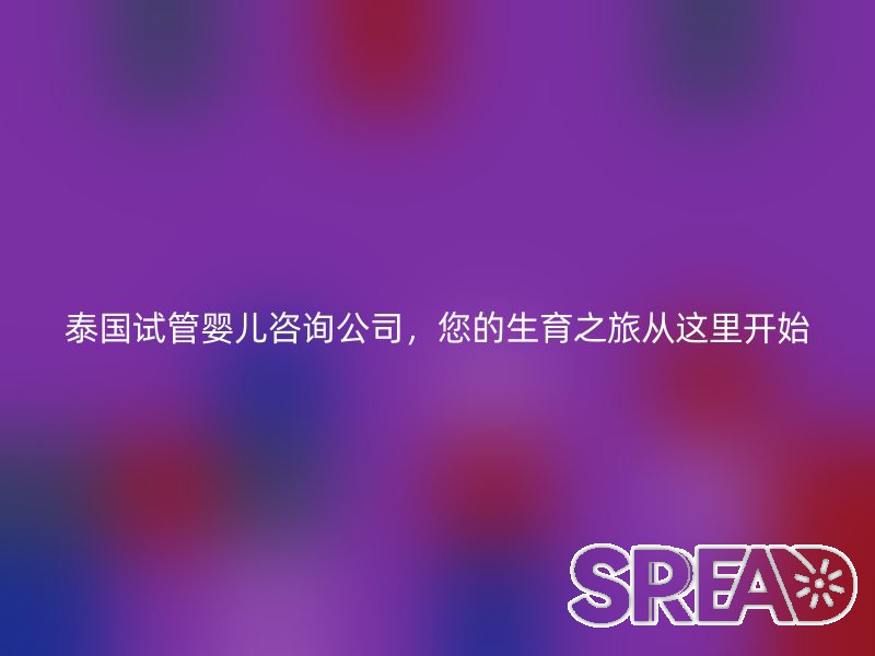 泰国试管婴儿咨询公司，您的生育之旅从这里开始