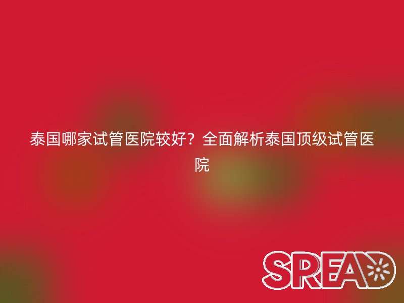 泰国哪家试管医院较好？全面解析泰国顶级试管医院