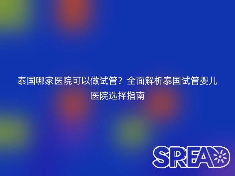 泰国哪家医院可以做试管？全面解析泰国试管婴儿医院选择指南