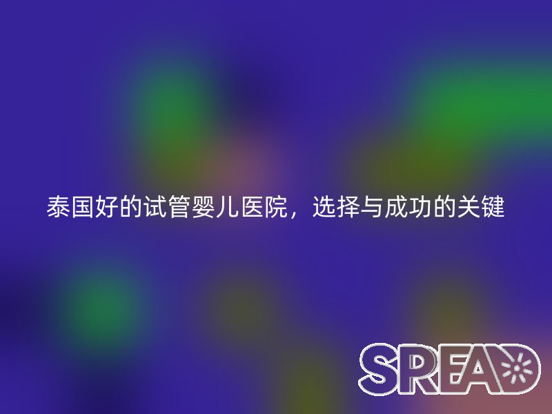 泰国好的试管婴儿医院，选择与成功的关键
