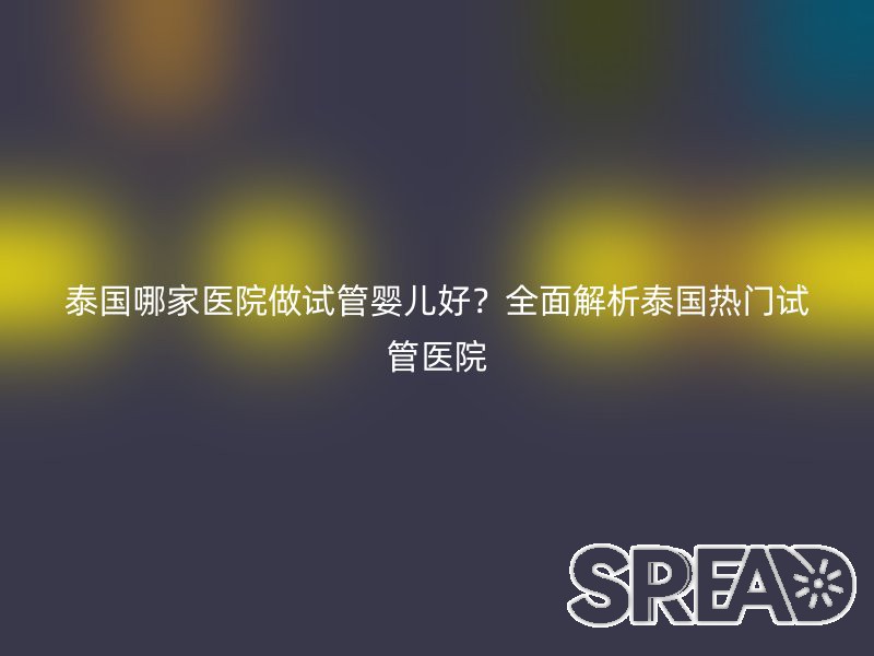 泰国哪家医院做试管婴儿好？全面解析泰国热门试管医院