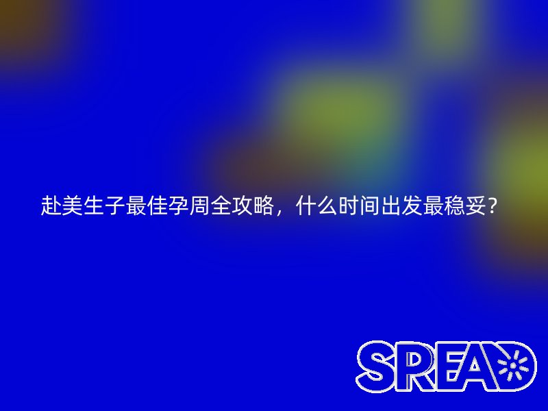 赴美生子最佳孕周全攻略，什么时间出发最稳妥？