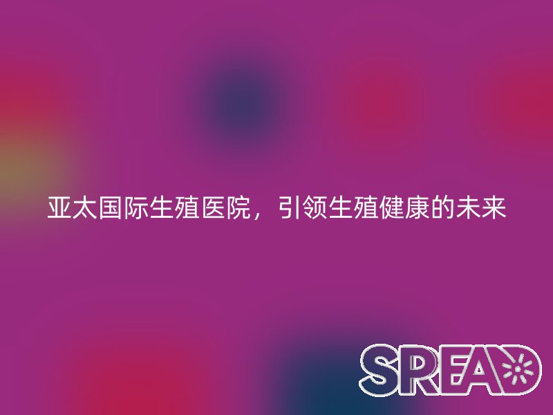 亚太国际生殖医院，引领生殖健康的未来