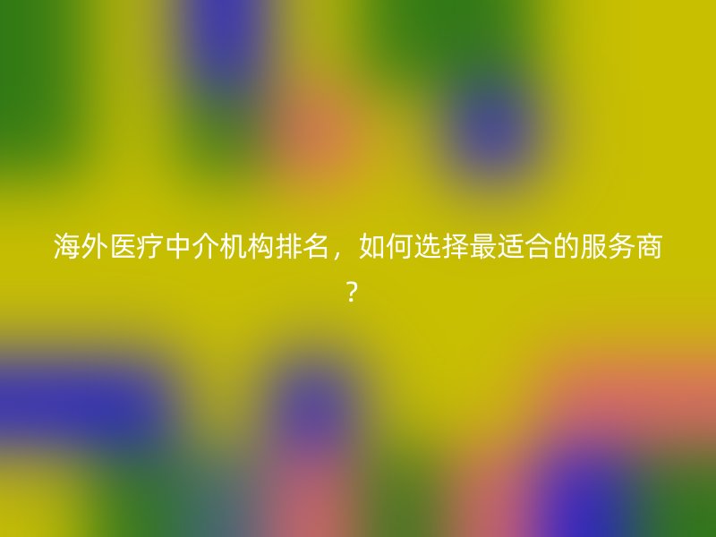 海外医疗中介机构排名，如何选择最适合的服务商？