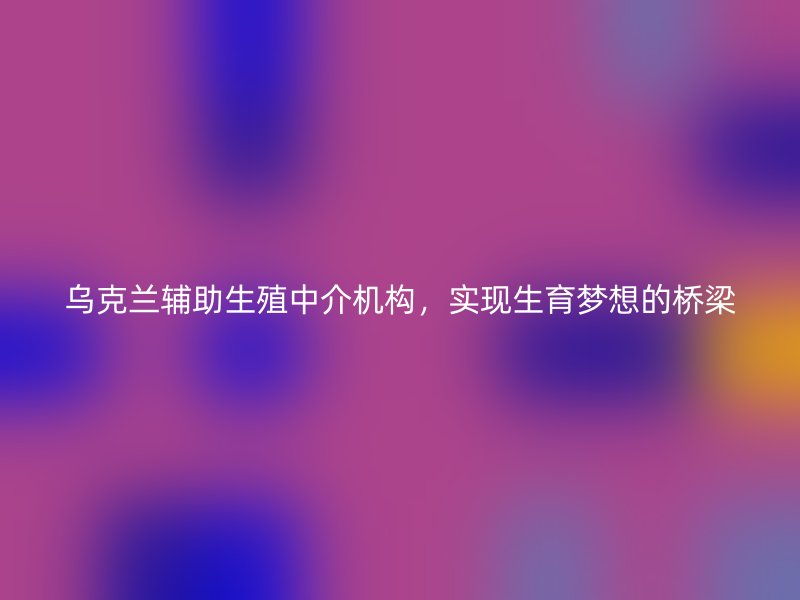 乌克兰辅助生殖中介机构，实现生育梦想的桥梁