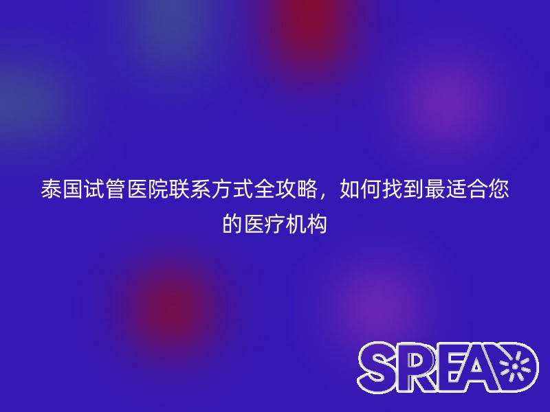 泰国试管医院联系方式全攻略，如何找到最适合您的医疗机构