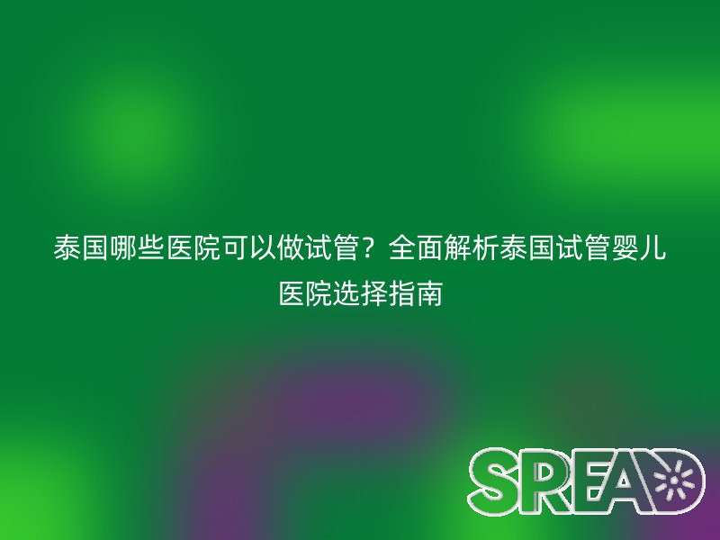 泰国哪些医院可以做试管？全面解析泰国试管婴儿医院选择指南