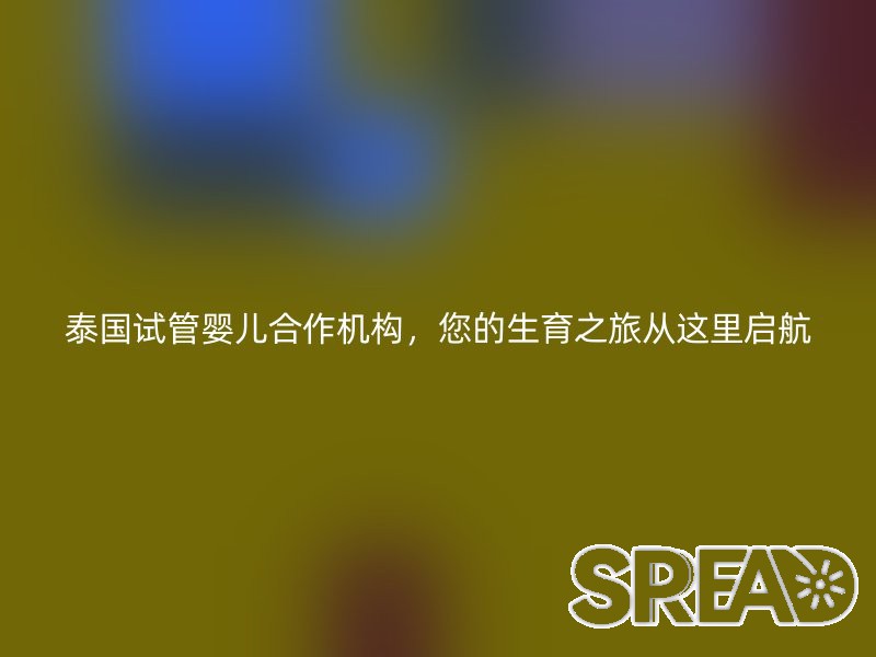 泰国试管婴儿合作机构，您的生育之旅从这里启航