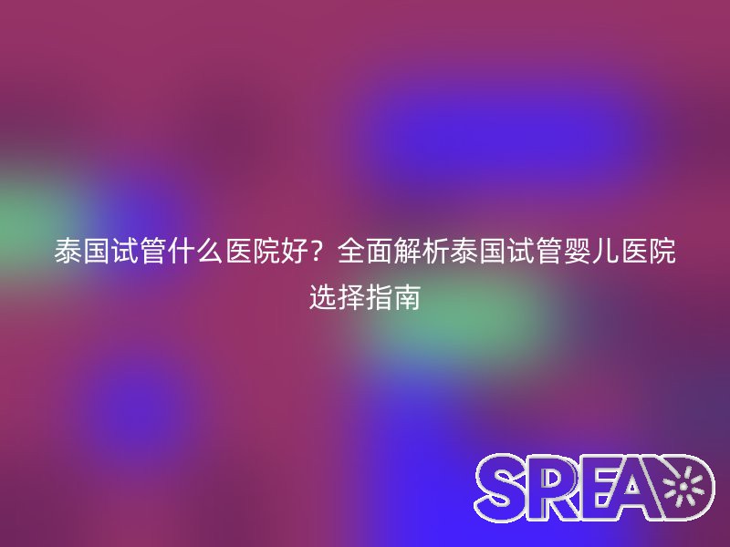 泰国试管什么医院好？全面解析泰国试管婴儿医院选择指南