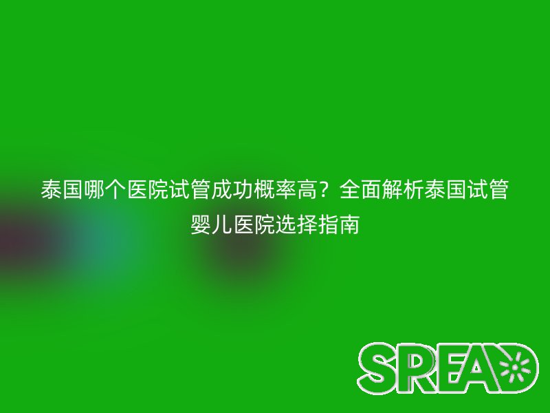 泰国哪个医院试管成功概率高？全面解析泰国试管婴儿医院选择指南