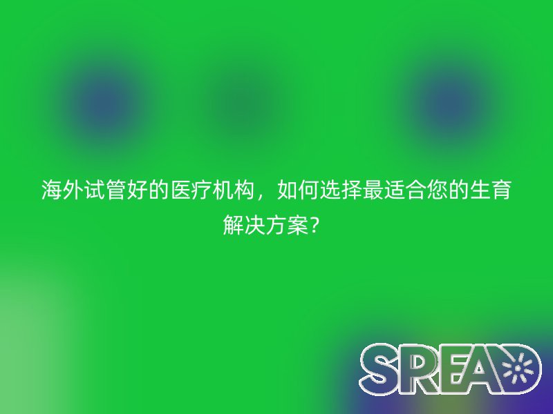 海外试管好的医疗机构，如何选择最适合您的生育解决方案？
