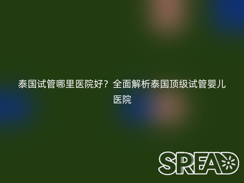 泰国试管哪里医院好？全面解析泰国顶级试管婴儿医院