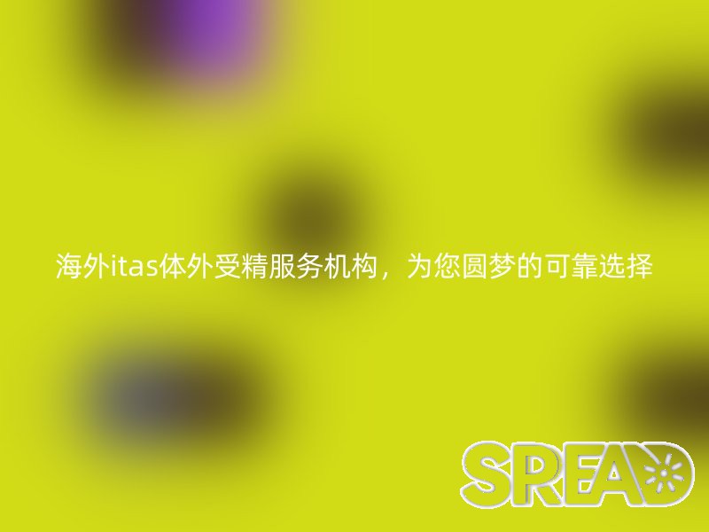 海外试管婴儿服务机构，为您圆梦的可靠选择