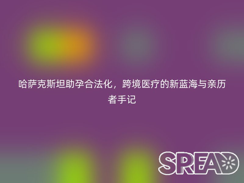 哈萨克斯坦助孕合法化，跨境医疗的新蓝海与亲历者手记