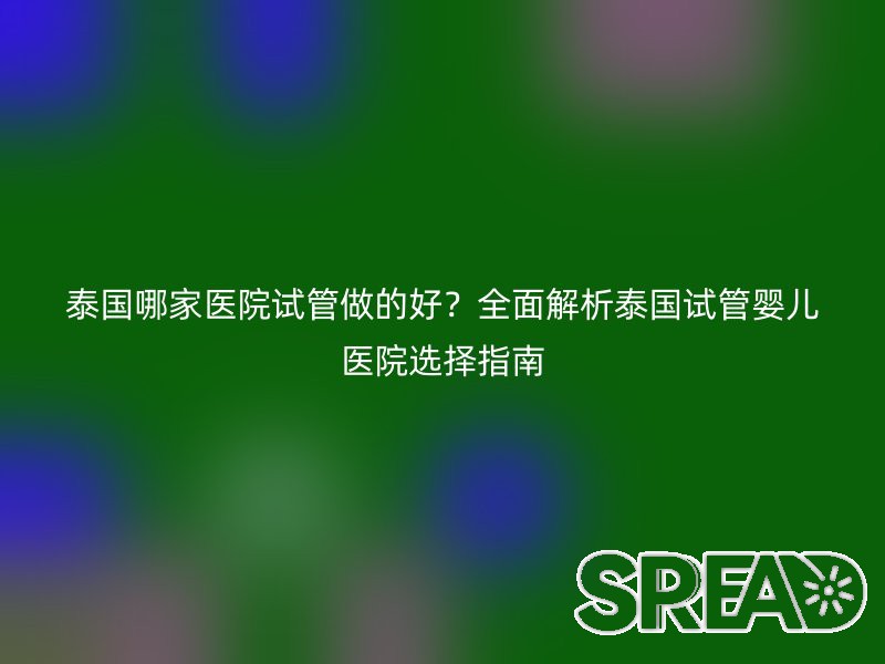 泰国哪家医院试管做的好？全面解析泰国试管婴儿医院选择指南