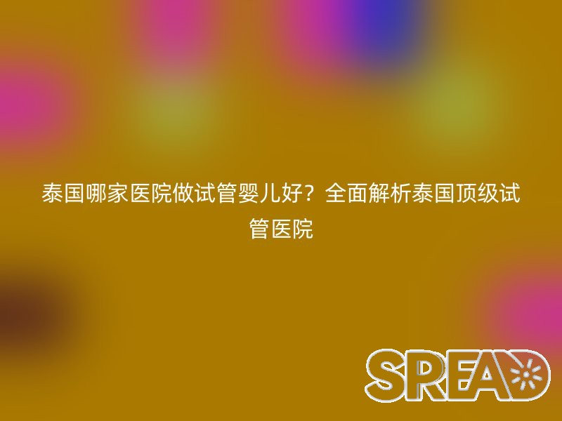 泰国哪家医院做试管婴儿好？全面解析泰国顶级试管医院