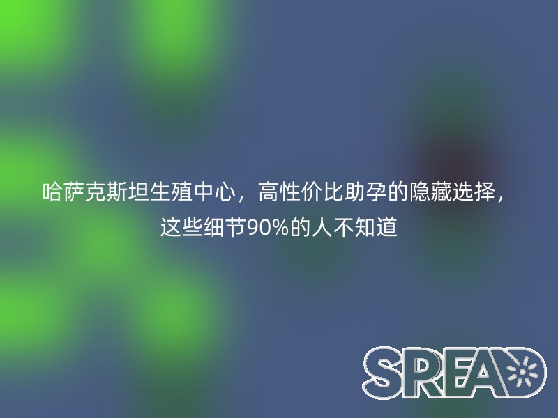 哈萨克斯坦生殖中心，高性价比助孕的隐藏选择，这些细节90%的人不知道